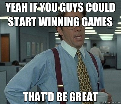 YEAH IF YOU GUYS COULD START WINNING GAMES THAT'D BE GREAT - Bill Lumbergh