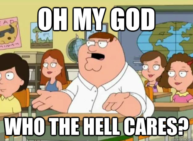 oh my god who the hell cares - Peter Griffin Oh my god who the hell cares