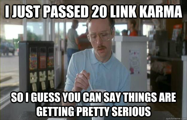 i just passed 20 link karma so i guess you can say things ar - Things are getting pretty serious
