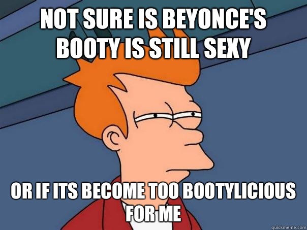 Not sure is Beyonces booty is still sexy or if its become to - Futurama Fry