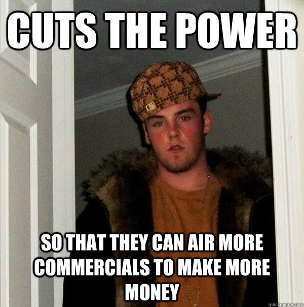 cuts the power so that they can air more commercials to make - Scumbag Steve