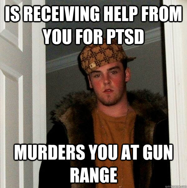 is receiving help from you for ptsd murders you at gun range - Scumbag Steve