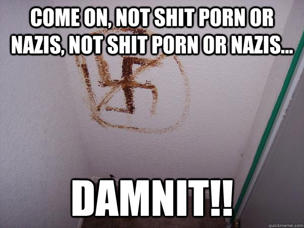 come on not shit porn or nazis not shit porn or nazis d -