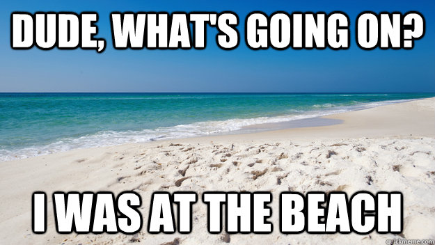 dude whats going on i was at the beach -