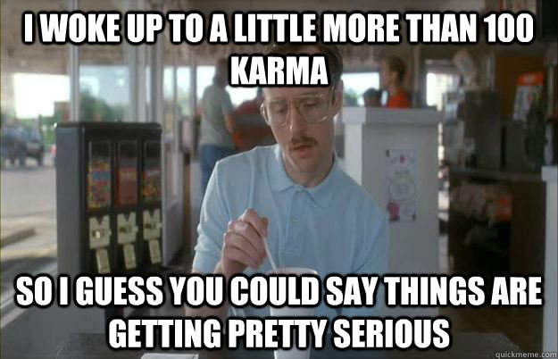 i woke up to a little more than 100 karma so i guess you cou - Gettin Pretty Serious