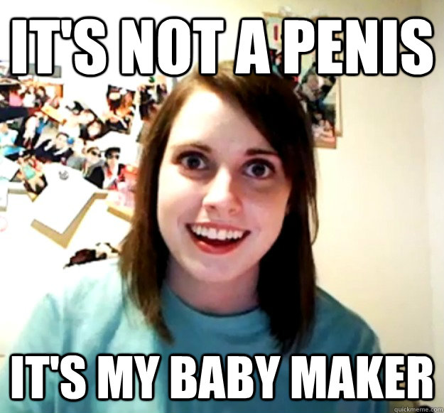 its not a penis its my baby maker - Overly Attached Girlfriend