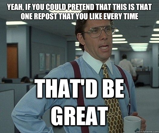 Yeah if you could pretend that this is that one repost that - Lumbergh