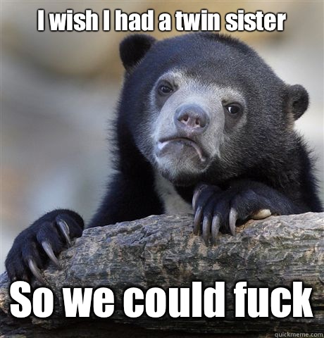 I wish I had a twin sister So we could fuck - Confession Bear