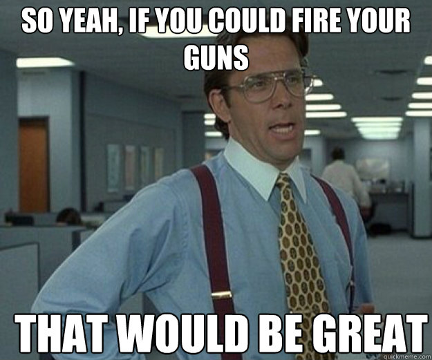 so yeah if you could fire your guns that would be great - that would be great