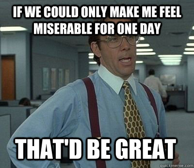 if we could only make me feel miserable for one day thatd b - Bill Lumbergh