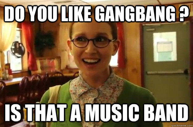 do you like gangbang is that a music band - Sexually Oblivious Female