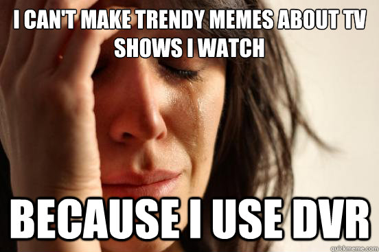 i cant make trendy memes about tv shows i watch because i u - First World Problems