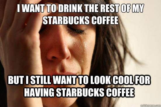 i want to drink the rest of my starbucks coffee but i still - FirstWorldProblems