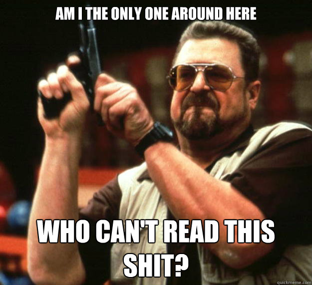 am i the only one around here who cant read this shit - Angry Walter