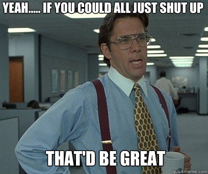 yeah if you could all just shut up thatd be great - YEah
