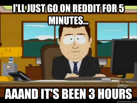 ill just go on reddit for 5 minutes aaand its been 3 ho - Aaand its gone