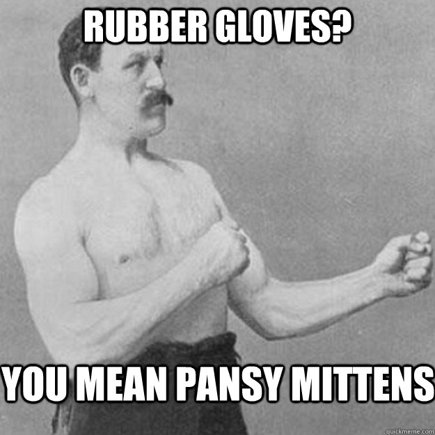 rubber gloves you mean pansy mittens - overly manly man