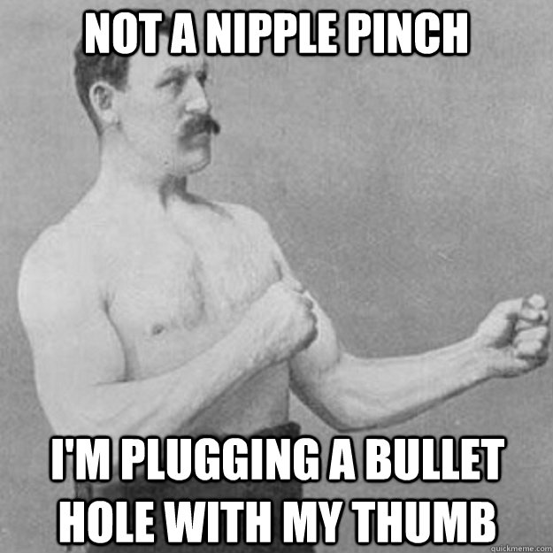 not a nipple pinch im plugging a bullet hole with my thumb - overly manly man