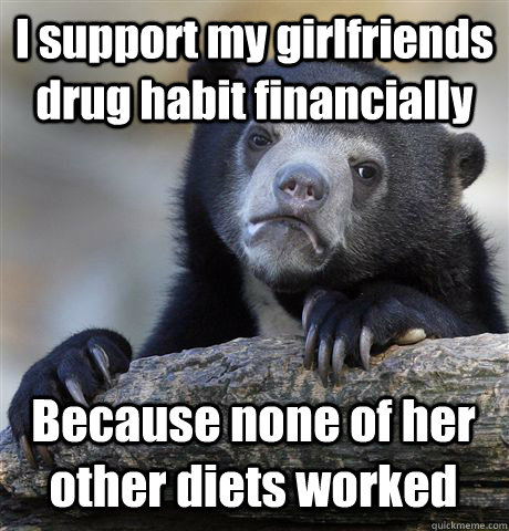 i support my girlfriends drug habit financially because none - Confession Bear