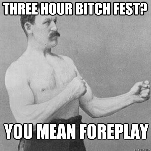 three hour bitch fest you mean foreplay - overly manly man