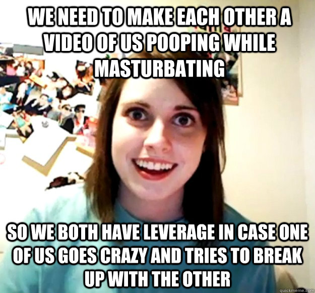 we need to make each other a video of us pooping while mastu - Overly Attached Girlfriend