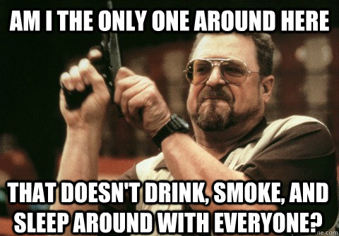 am i the only one around here that doesnt drink smoke and - Am I the only one