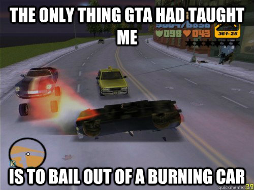 the only thing gta had taught me is to bail out of a burning -