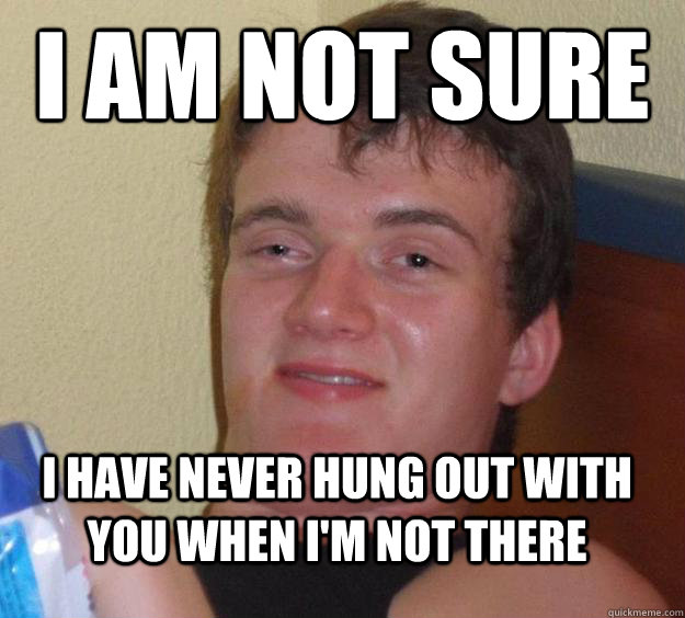 i am not sure i have never hung out with you when im not th - 10 Guy