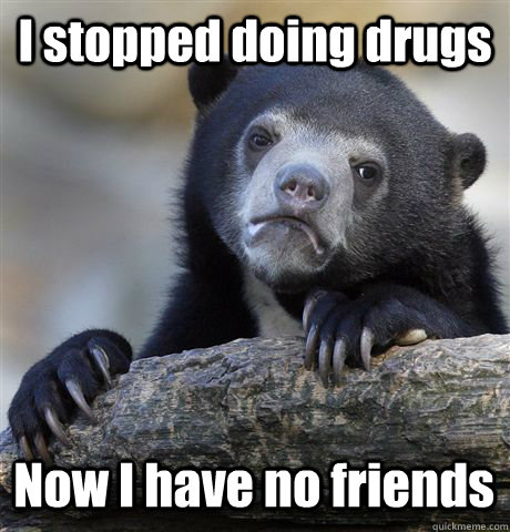i stopped doing drugs now i have no friends - Confession Bear