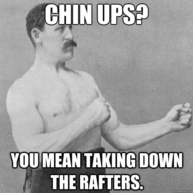 chin ups you mean taking down the rafters - overly manly man