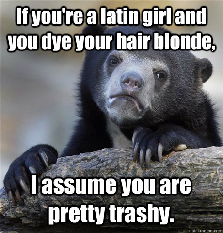 if youre a latin girl and you dye your hair blonde i assum - Confession Bear