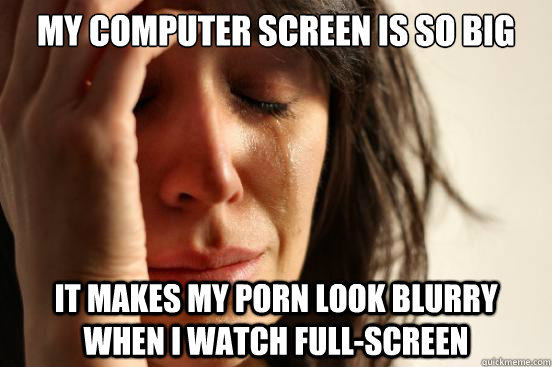 my computer screen is so big it makes my porn look blurry wh - First World Problems