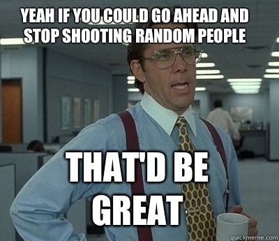Yeah if you could go ahead and stop shooting random people T - Bill Lumbergh