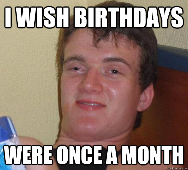 i wish birthdays were once a month - 10 Guy
