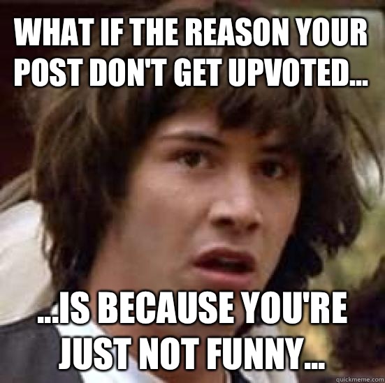 What if the reason your post dont get upvoted is because you - conspiracy keanu