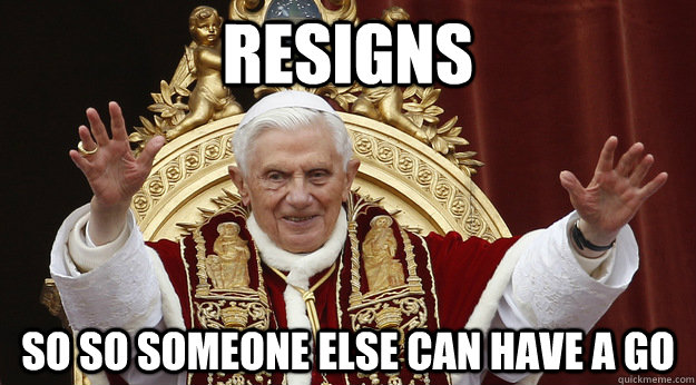 resigns so so someone else can have a go - Good Guy Pope