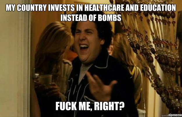 my country invests in healthcare and education instead of bo - fuck me right