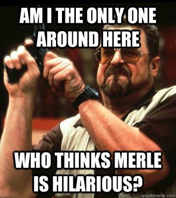 am i the only one around here who thinks merle is hilarious - Angry walter