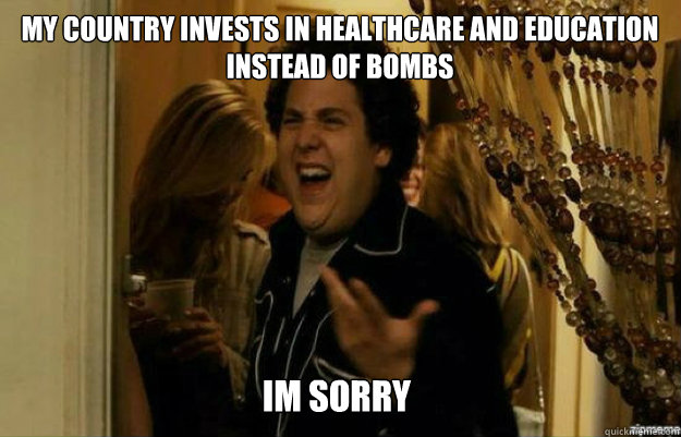 my country invests in healthcare and education instead of bo - fuck me right
