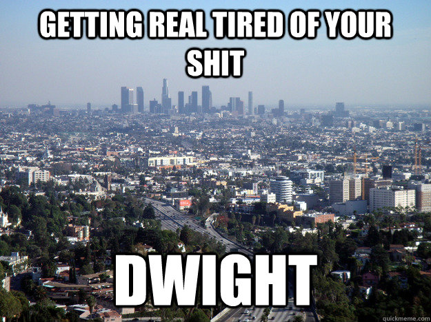 getting real tired of your shit dwight -