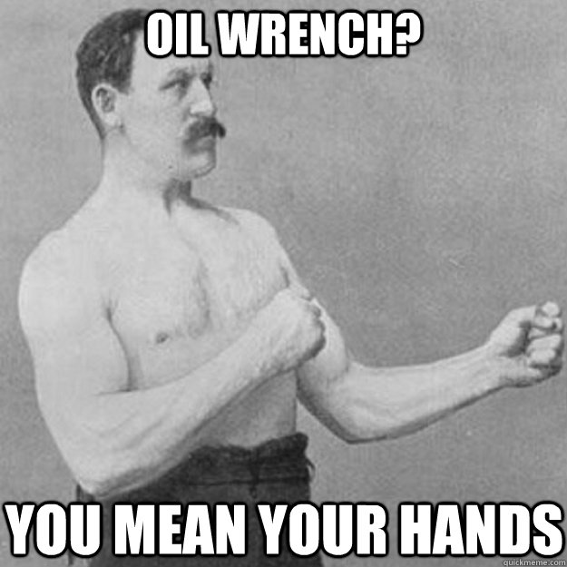 oil wrench you mean your hands - overly manly man
