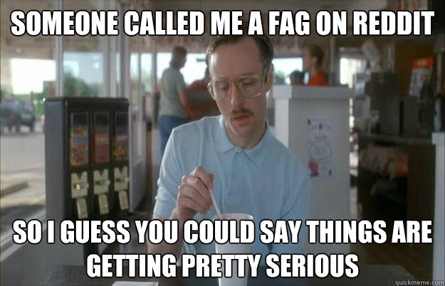 someone called me a fag on reddit so i guess you could say t - Gettin Pretty Serious