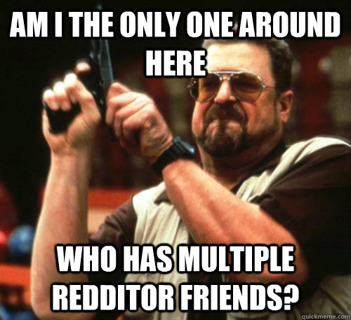 am i the only one around here who has multiple redditor frie - Am I The Only One Around Here