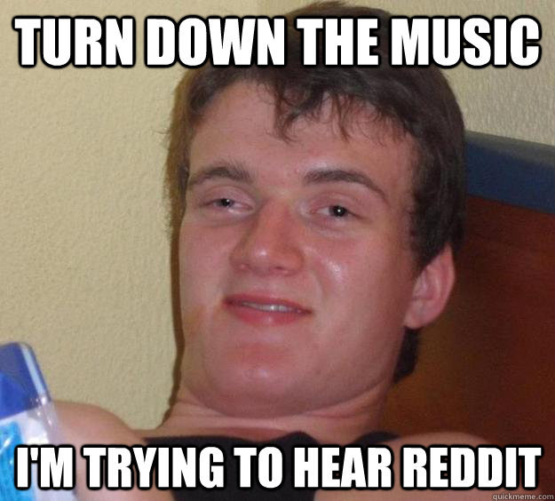 turn down the music im trying to hear reddit - 10 Guy