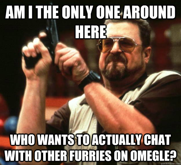 am i the only one around here who wants to actually chat wit - Angry Walter
