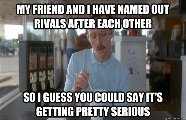 my friend and i have named out rivals after each other so i - Gettin Pretty Serious