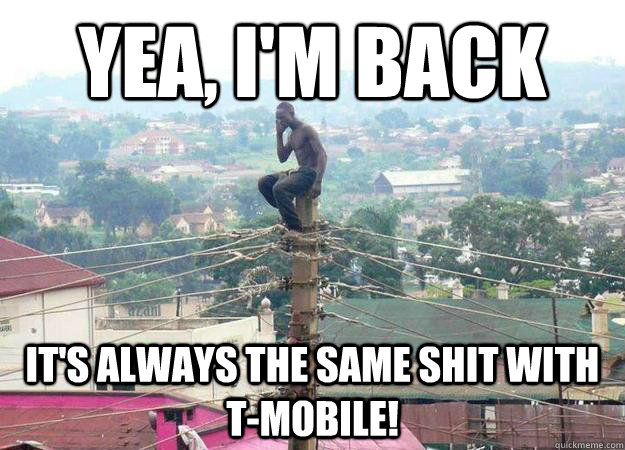 yea im back its always the same shit with tmobile - shitty celphone provider
