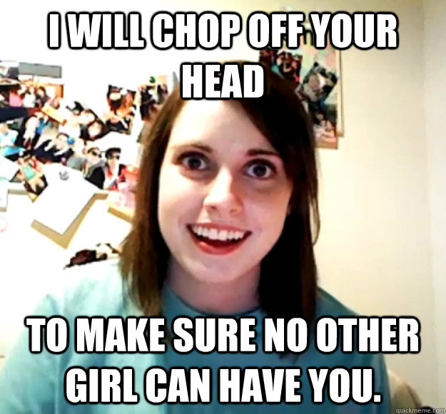 i will chop off your head to make sure no other girl can hav - Overly Attached Girlfriend