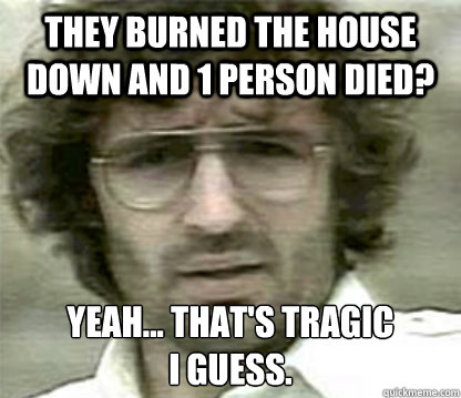 they burned the house down and 1 person died yeah thats -