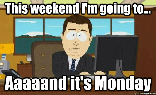 this weekend im going to aaaaand its monday - anditsgone